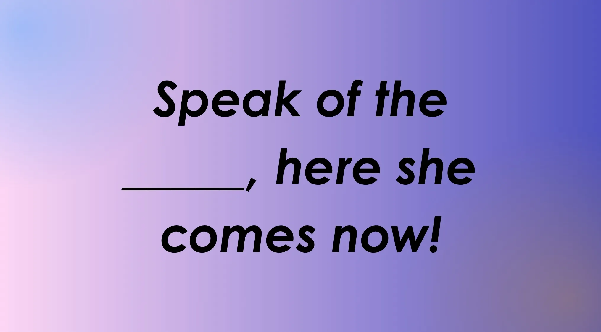 Finish the idiom correctly: Speak of the ____, here she comes now!