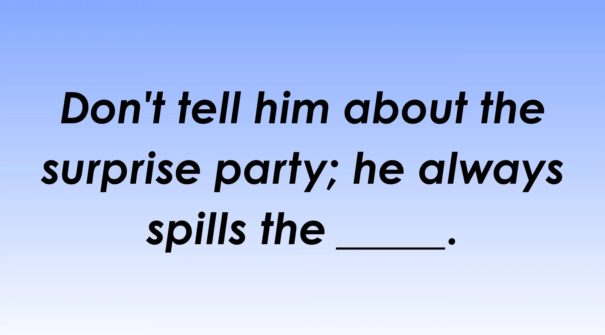 Image of the idiom Fill in the blank: Dont tell him about the surprise party; he always spills the ____.