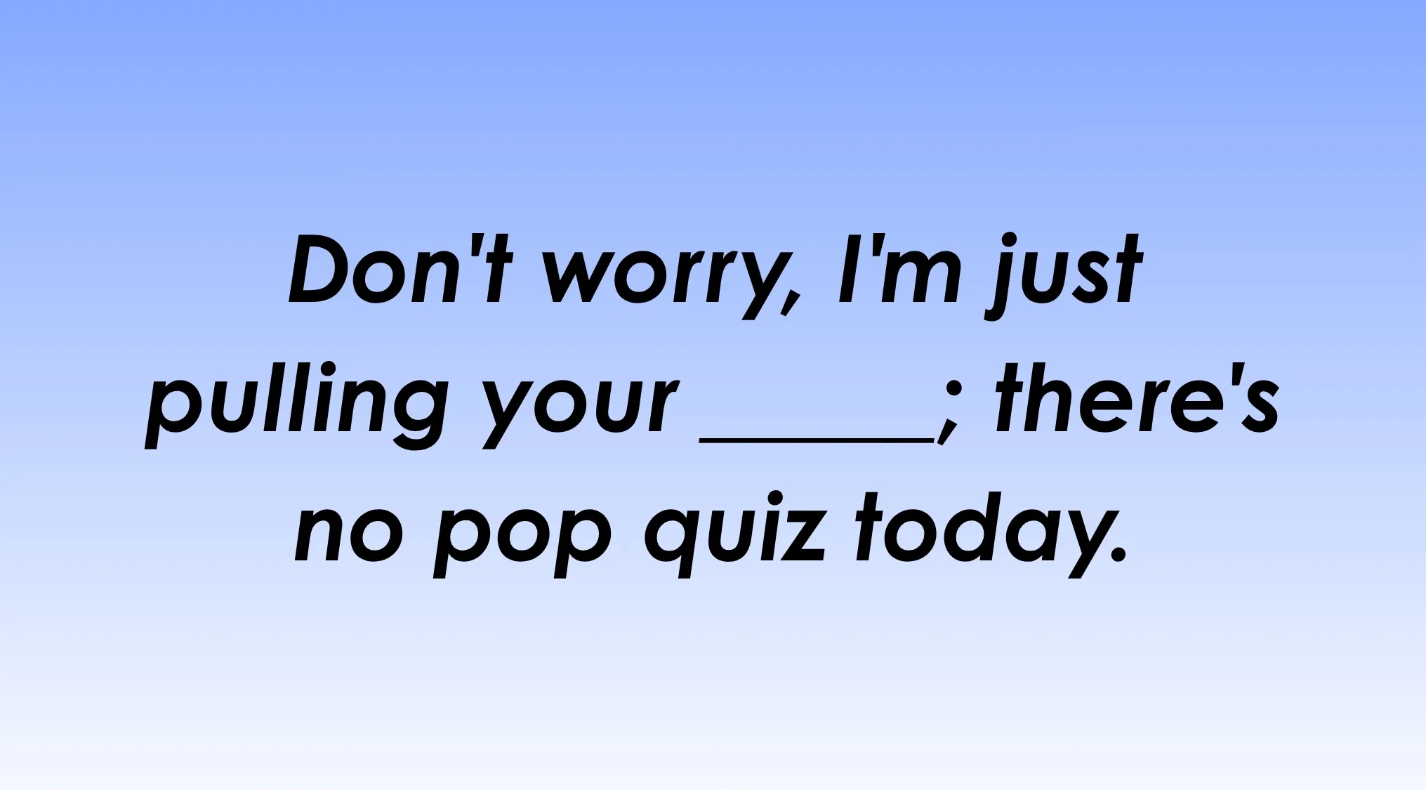 Finish the idiom: Don't worry, I'm just pulling your _______; there's no pop quiz today. Complete the saying.
