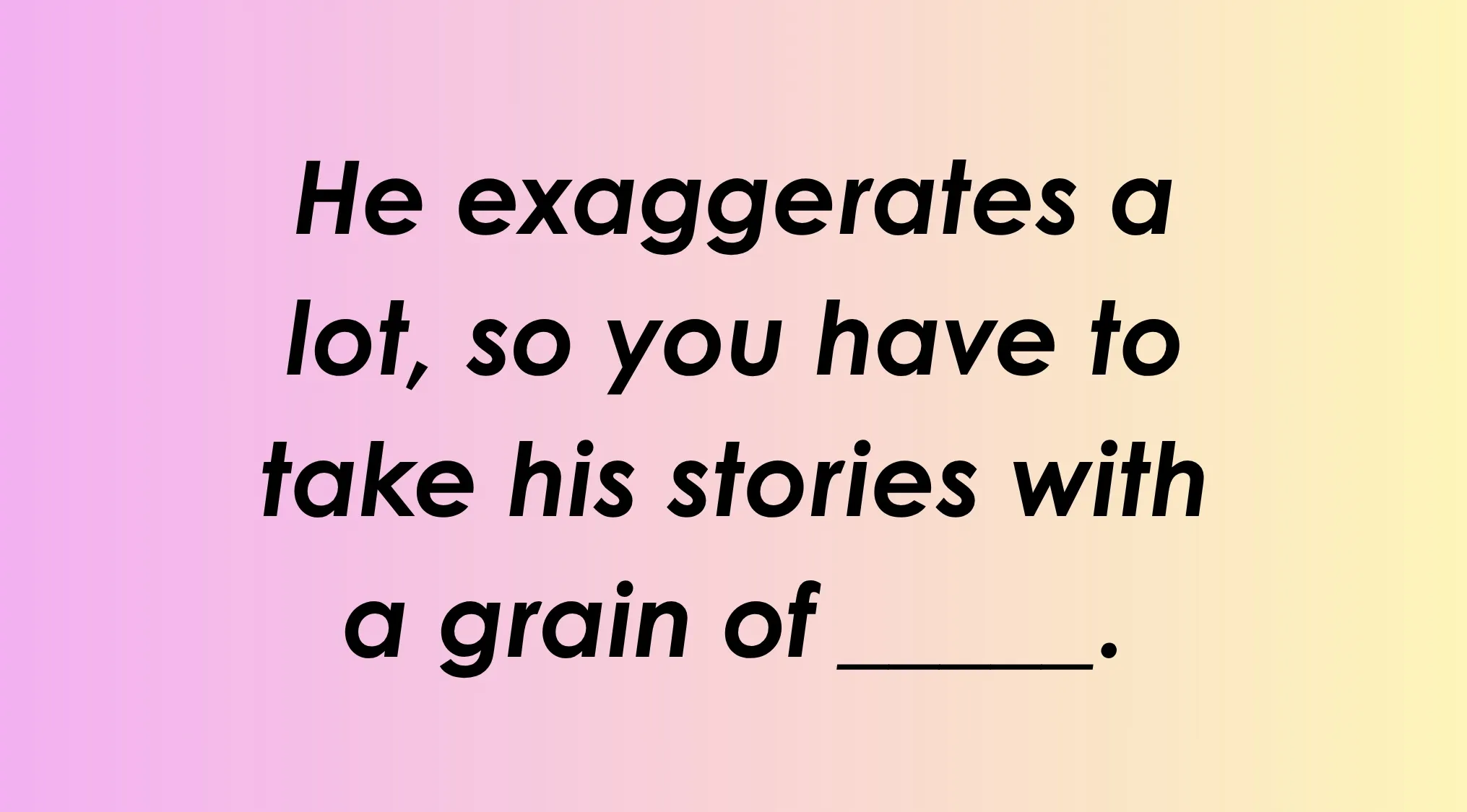 Finish the idiom: He exaggerates a lot, so you have to take his stories with a grain of _______. Complete the idiom.
