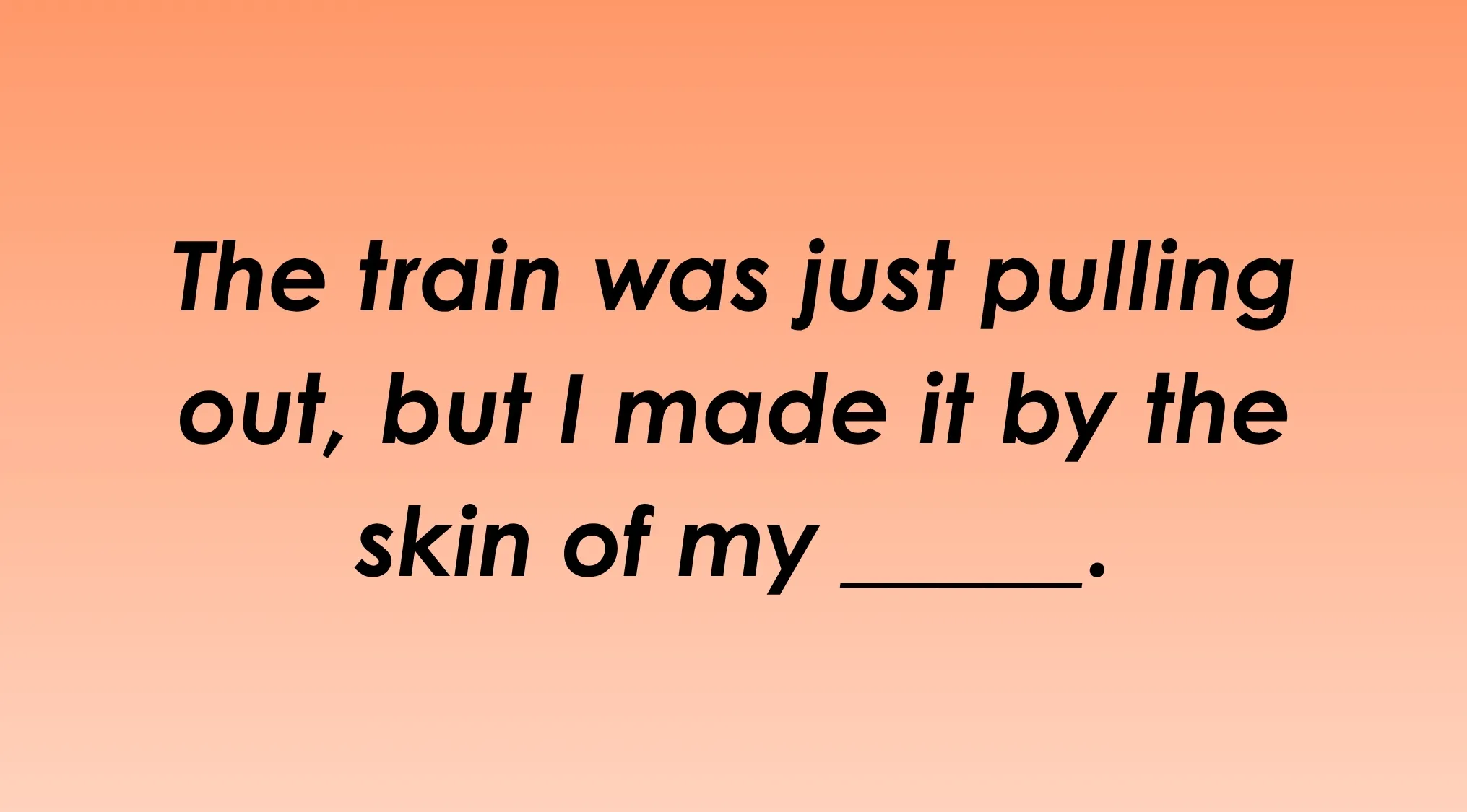 Finish the idiom: The train was just pulling out, but I made it by the skin of my _______. Can you finish it?