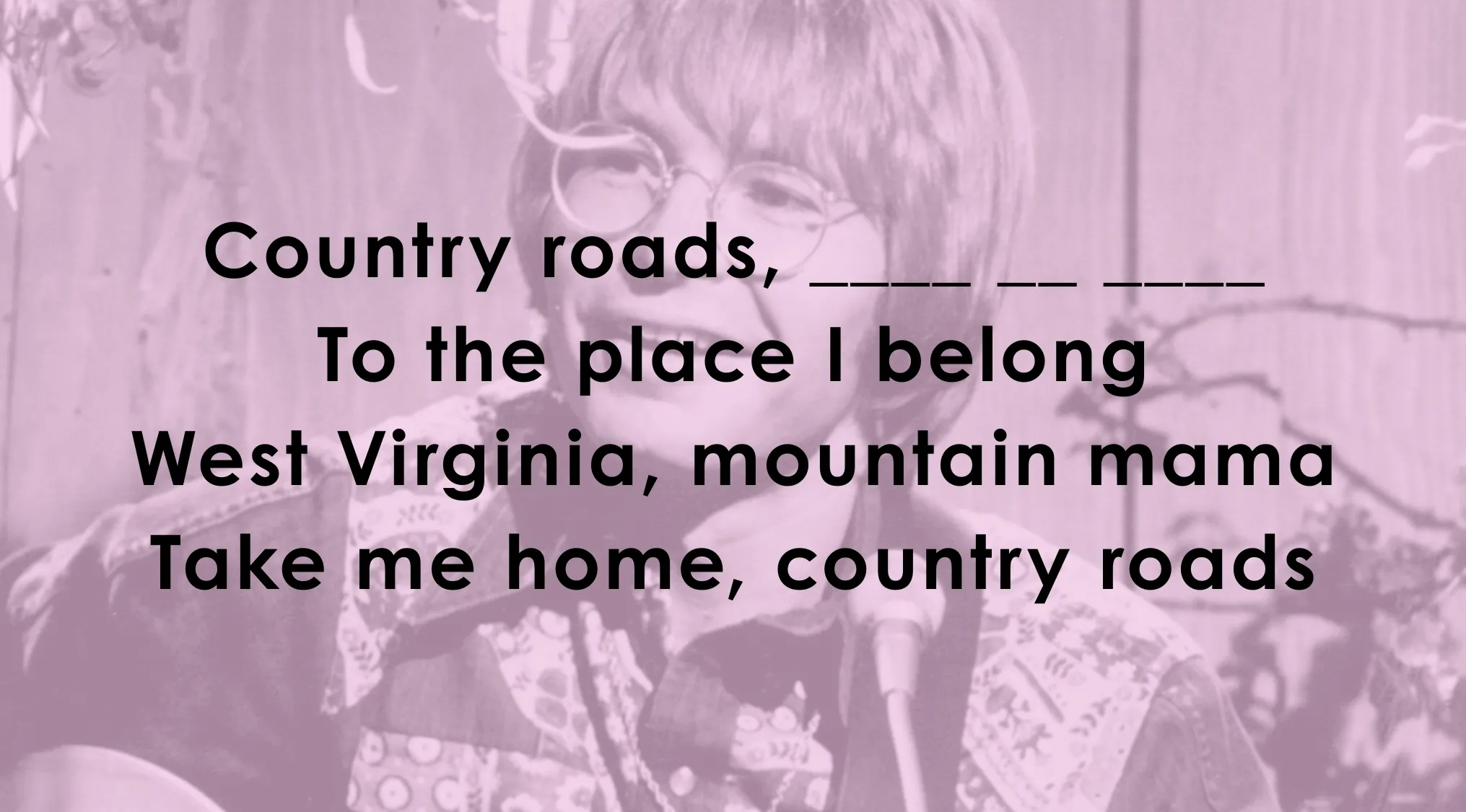 Finish these famous music lyrics: Country roads, _______ To the place I belong. West Virginia, mountain mama. Take me home, country roads.