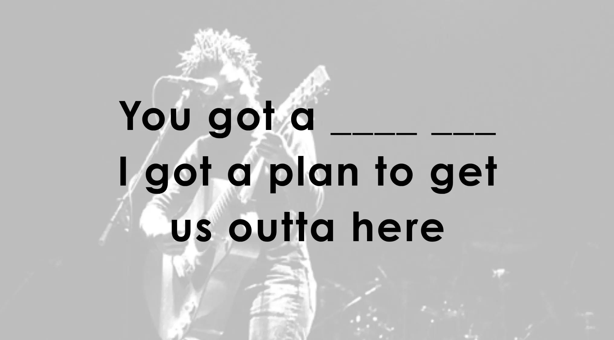 Finish the song line of these famous music lyrics: You got a _______. I got a plan to get us outta here.