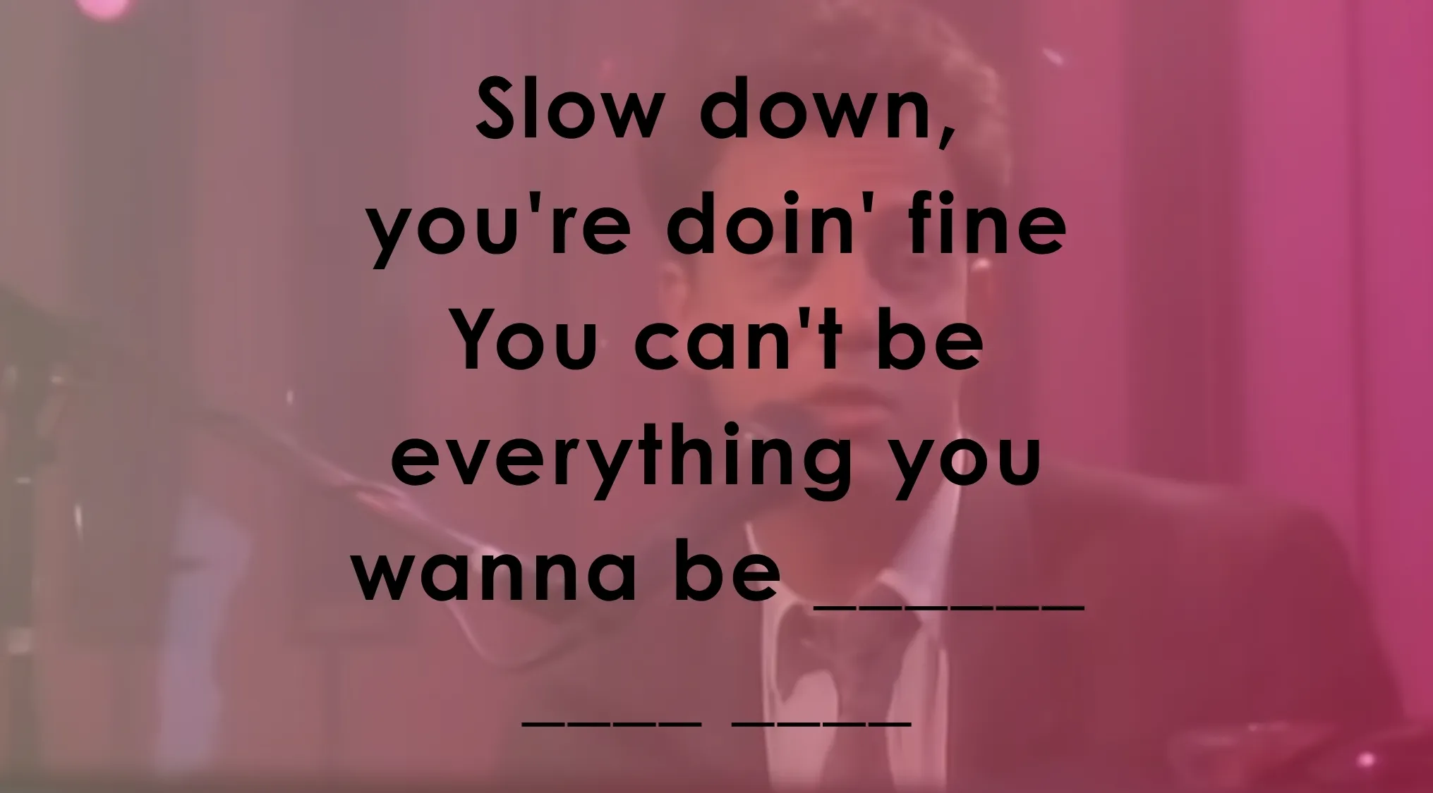 Complete the lyrics of these famous music lyrics: Slow down, you're doin' fine. You can't be everything you wanna be _______.