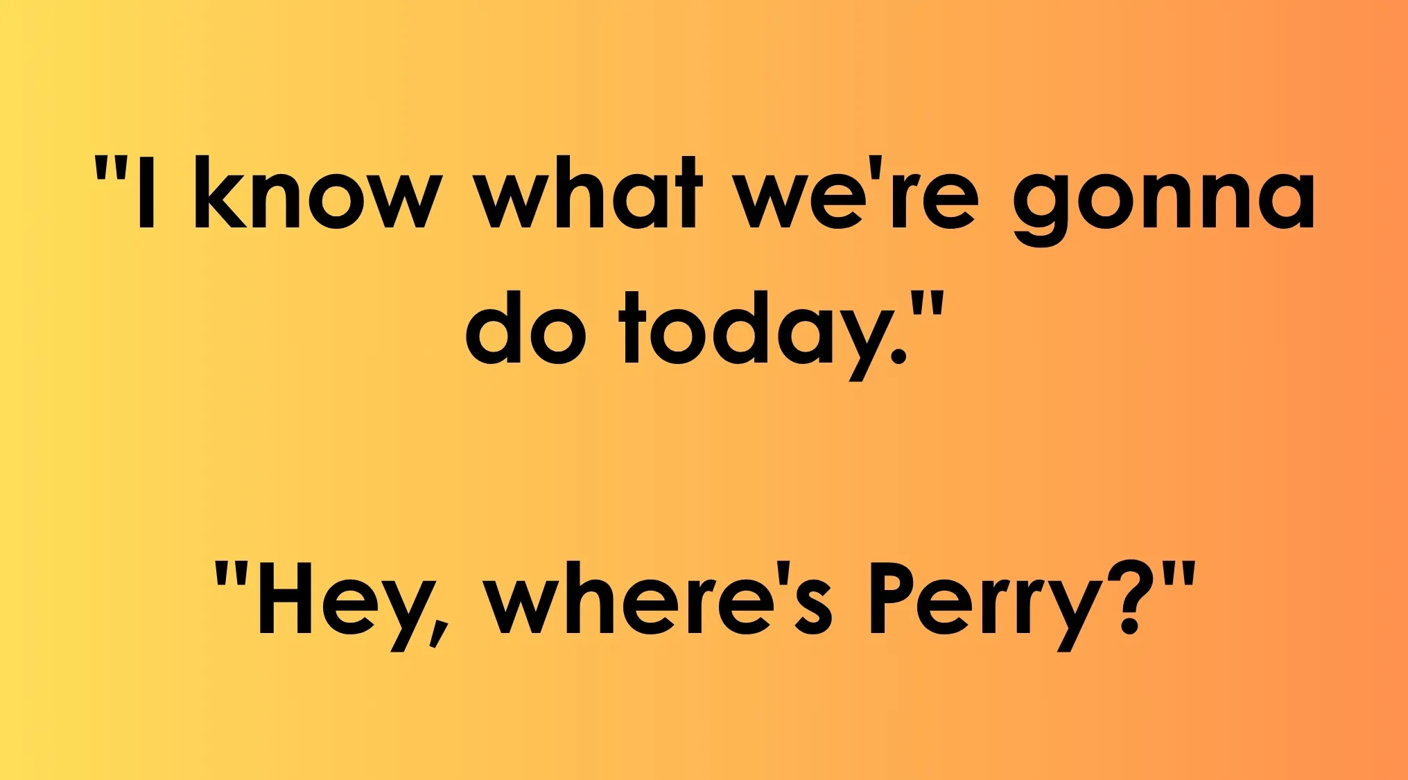 Saturday Morning Cartoons recurring lines: I know what we're gonna do today. Hey, where's Perry?
