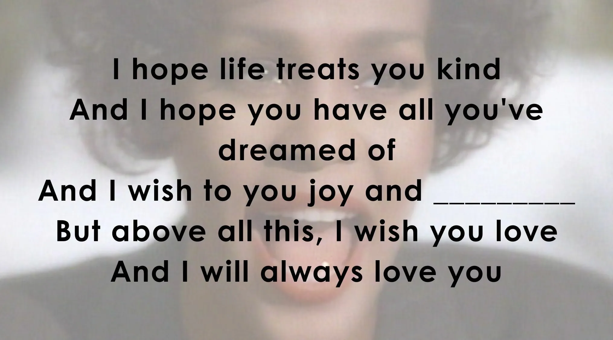 Finish the song line in the Famous Music Lyrics to the Whitney Houston song, I Will Always Love You.