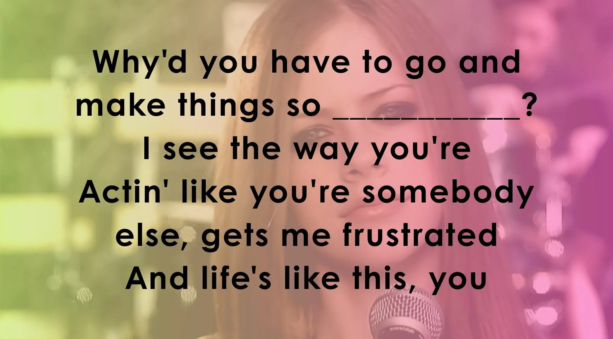 Finish these famous music lyrics: Why'd you have to go and make things so ______?