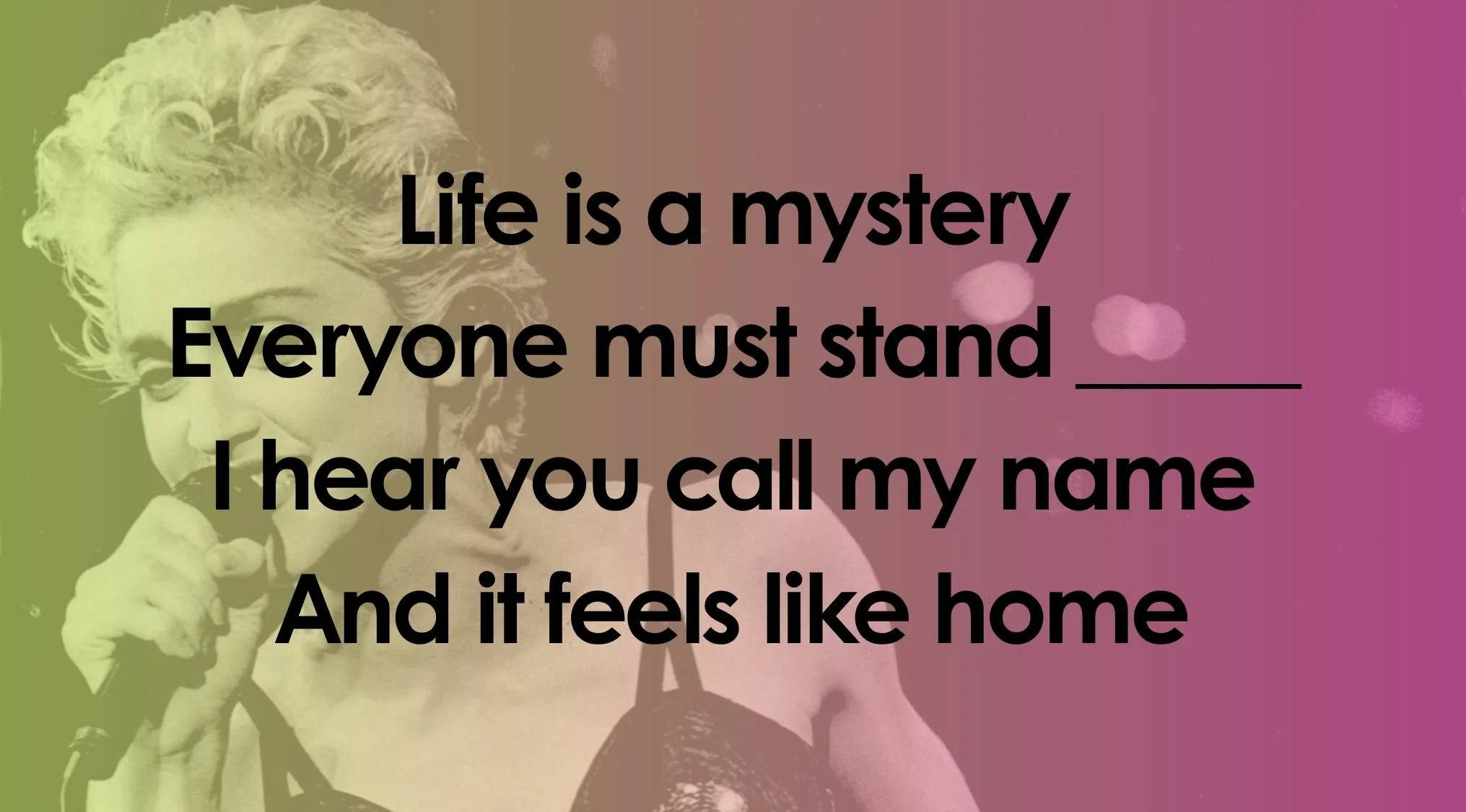 A female singer with curly blonde hair on stage with the lyrics Life is a mystery Everyone must stand___ I hear you call my name And it feels like home for a Finish The Lyrics Quiz.