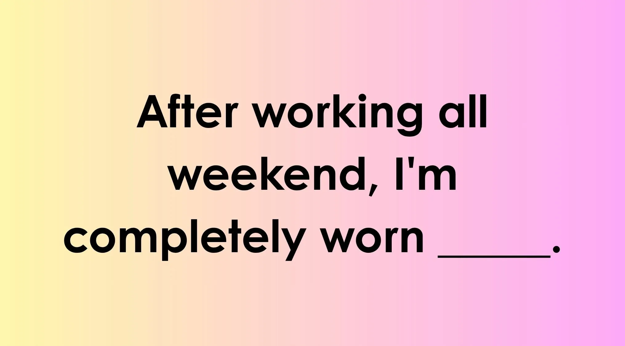 Finish the idiom correctly by completing the phrase 'After working all weekend, I'm completely worn ___.'