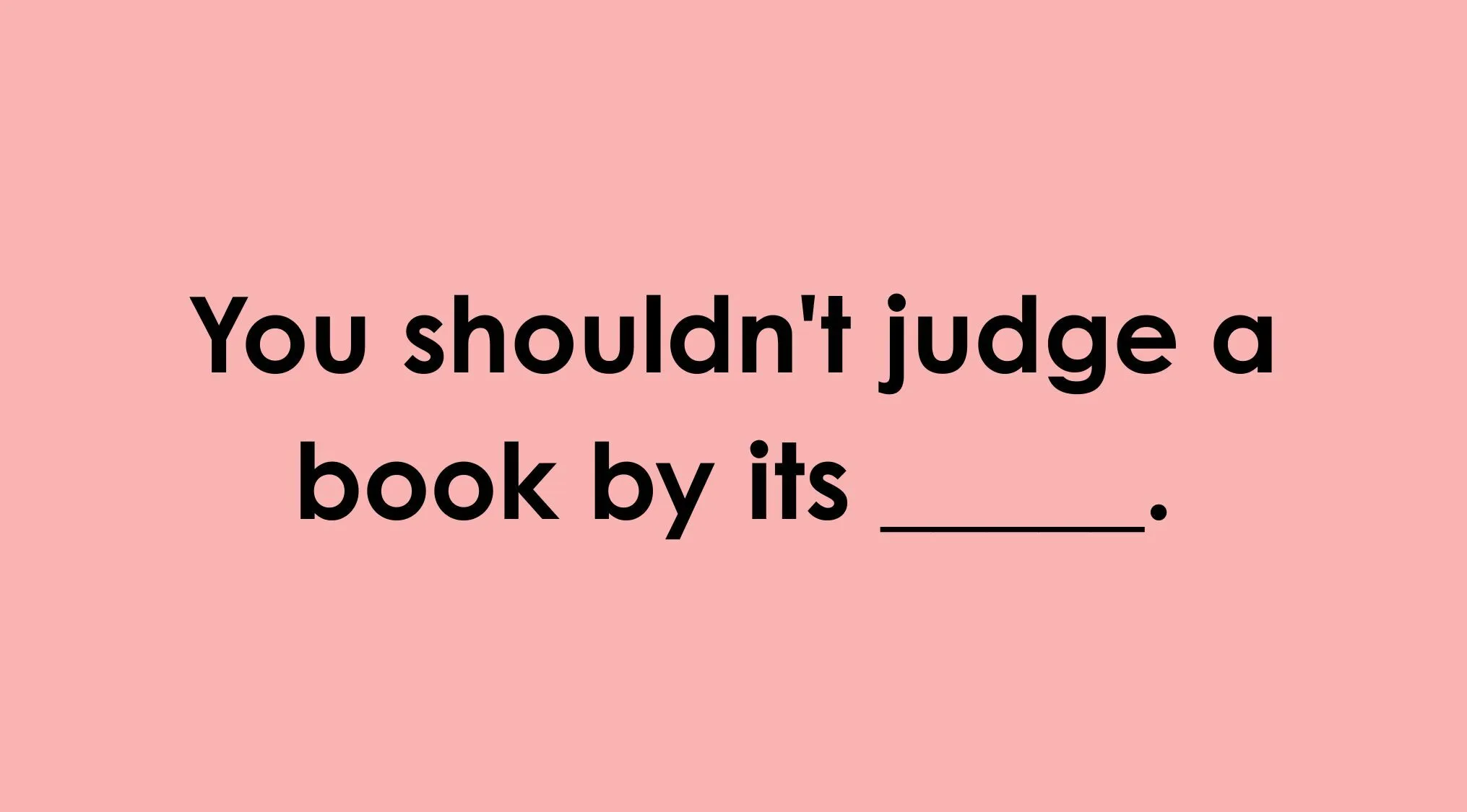 Type in the missing word that completes the idiom: 'You shouldn't judge a book by its ___.'