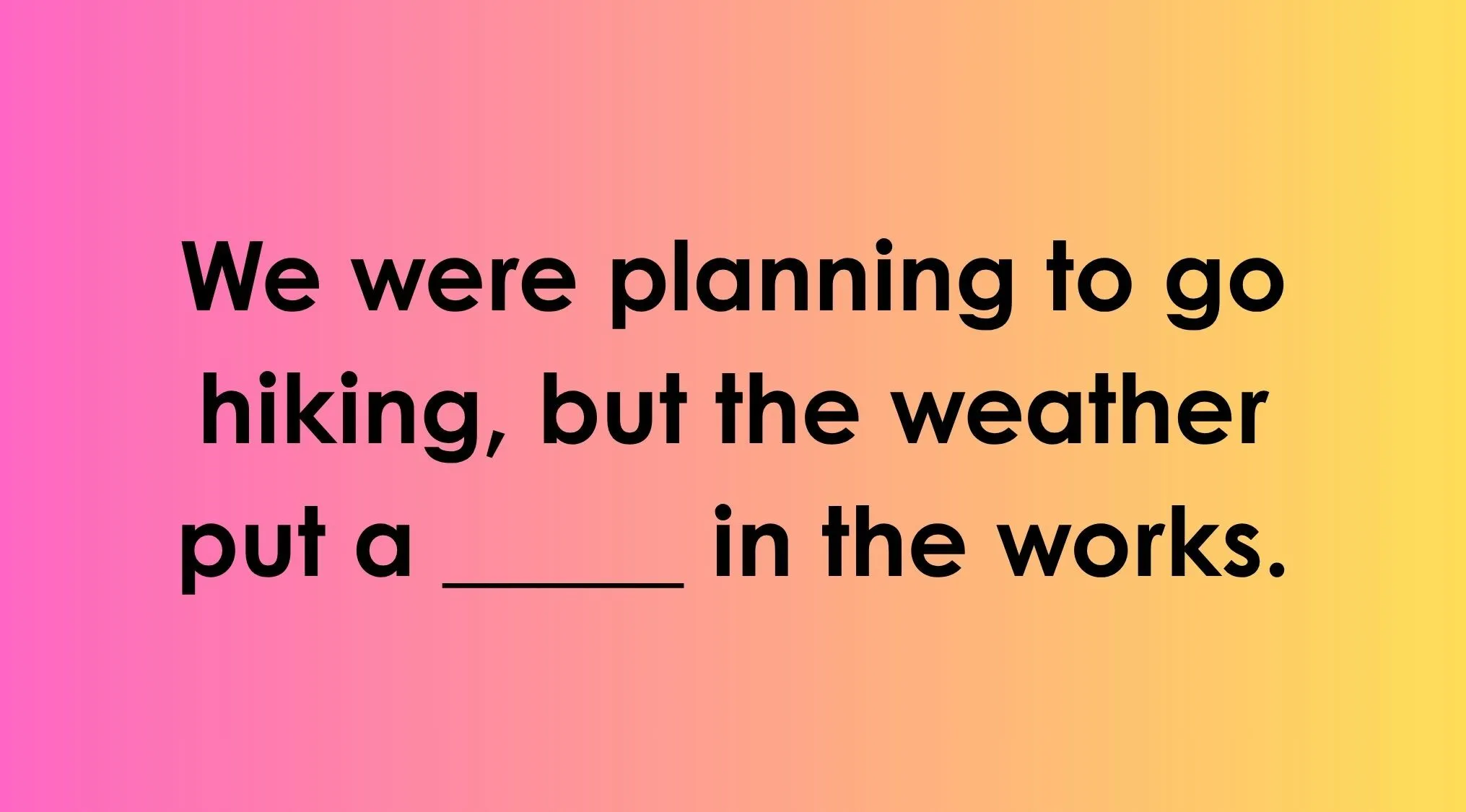 Finish the idiom: We were planning to go hiking, but the weather put a ____ in the works.