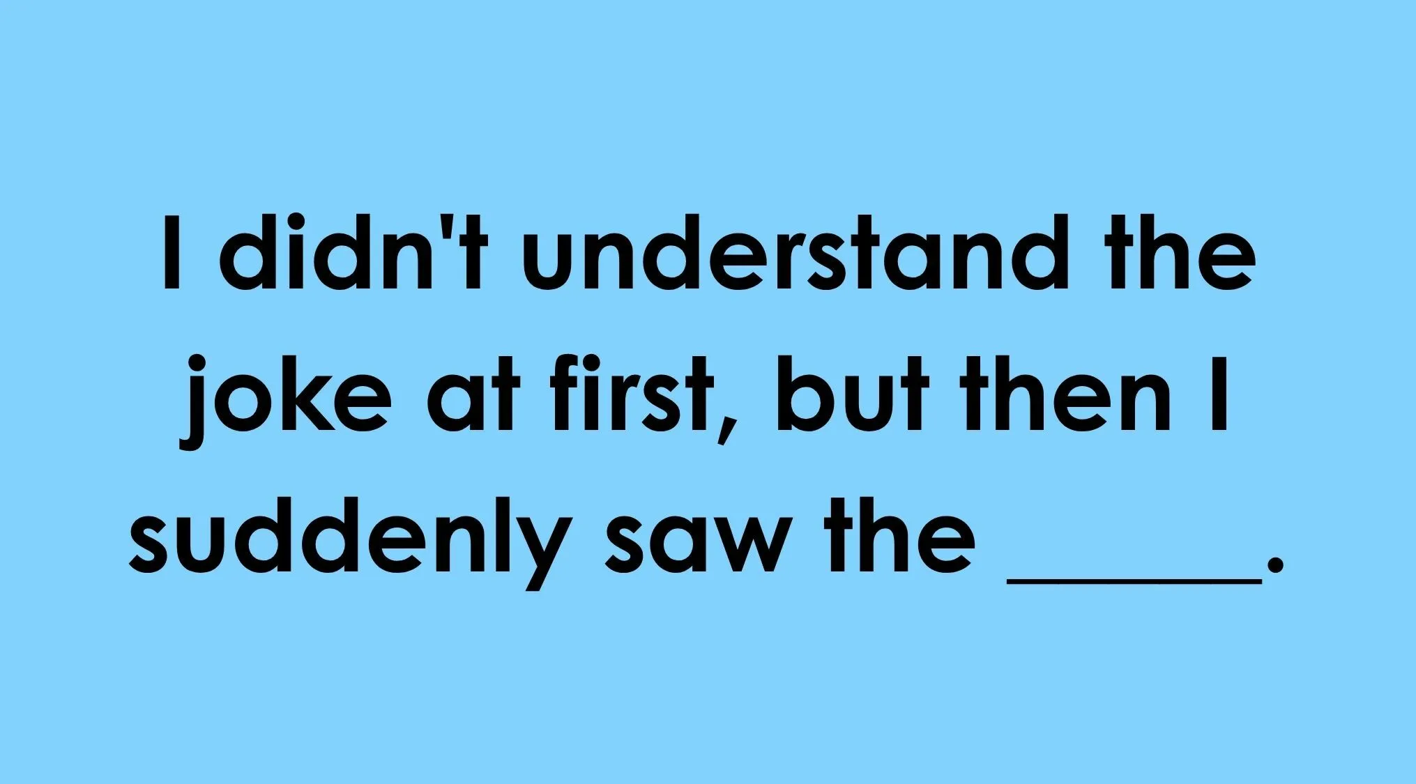 Finish the idiom: I didn't understand the joke at first, but then I suddenly saw the ____.