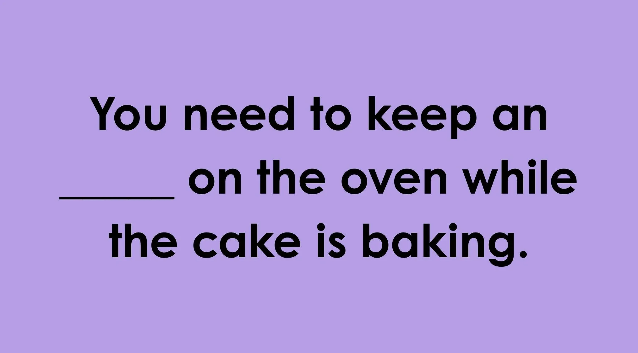Complete the idiom: You need to keep an ____ on the oven while the cake is baking.