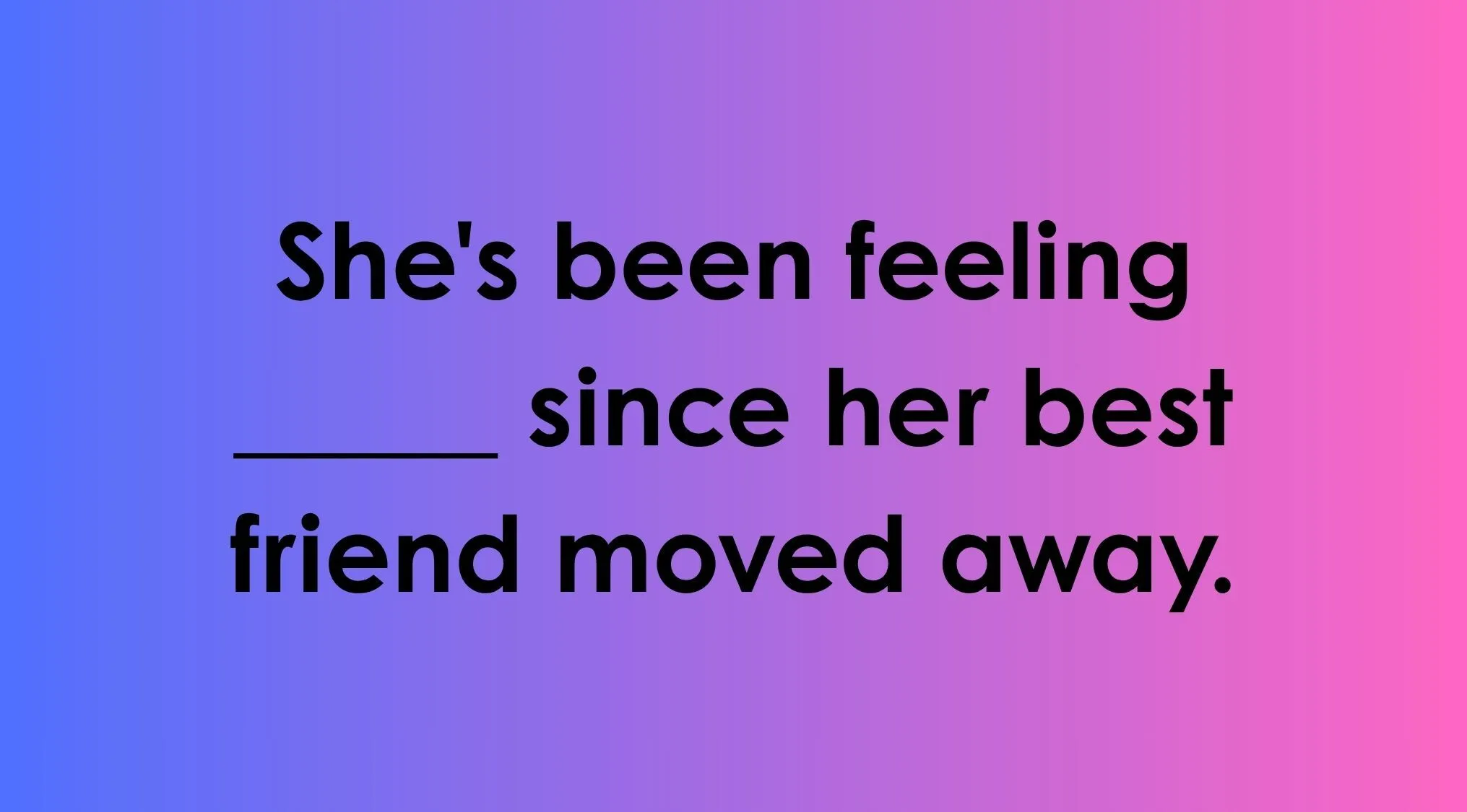 Finish the idiom: She's been feeling ____ since her best friend moved away.