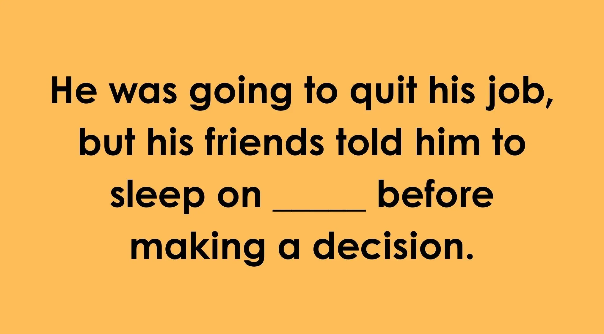Finish the idiom part 3: Can you finish the English idiom? He was going to quit his job, but his friends told him to sleep on ____.