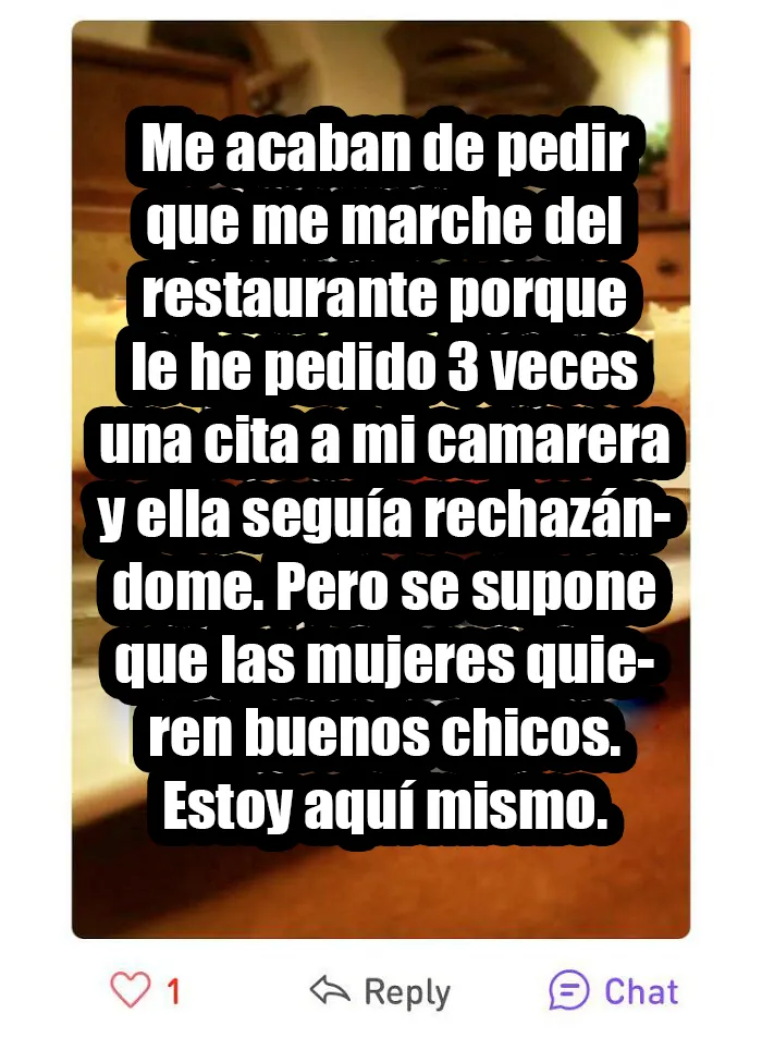 He acosado a una mujer que no podía alejarse de mi por estar en el trabajo y no le gustó. Y las mujeres decís que queréis buenos tipos